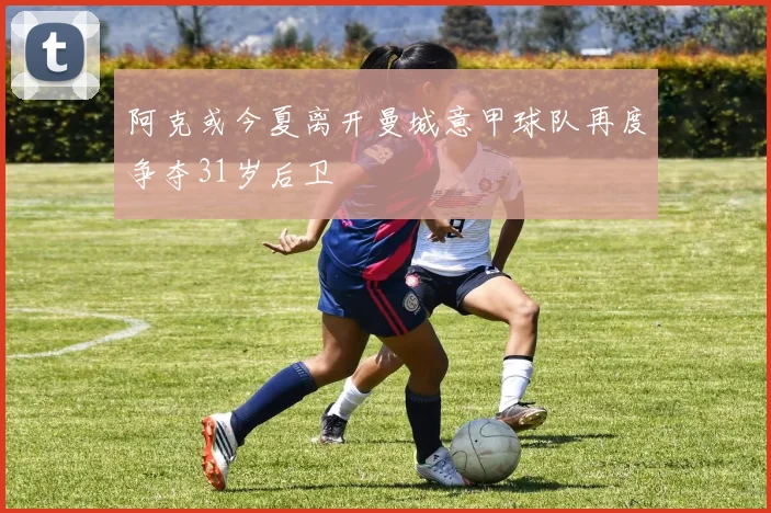 阿克或今夏离开曼城意甲球队再度争夺31岁后卫