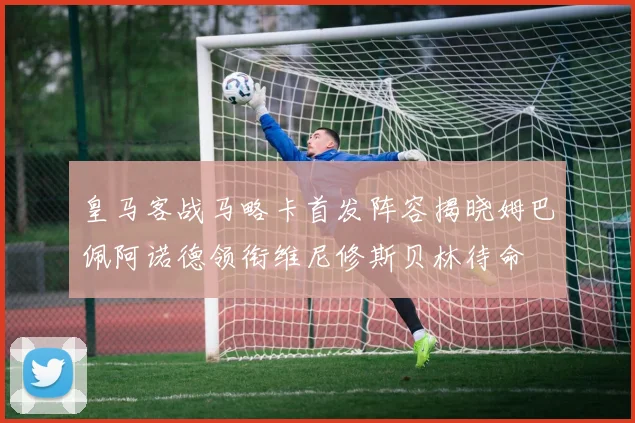 皇马客战马略卡首发阵容揭晓姆巴佩阿诺德领衔维尼修斯贝林待命