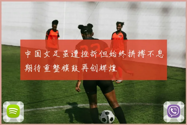 中国女足虽遭挫折但始终拼搏不息期待重整旗鼓再创辉煌