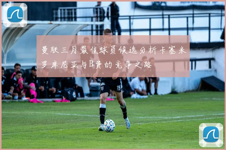 曼联三月最佳球员候选分析卡塞米罗库尼亚与B费的竞争之路