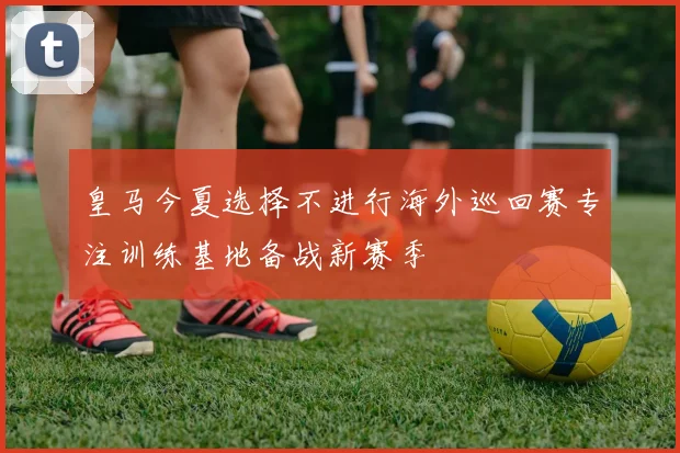 皇马今夏选择不进行海外巡回赛专注训练基地备战新赛季