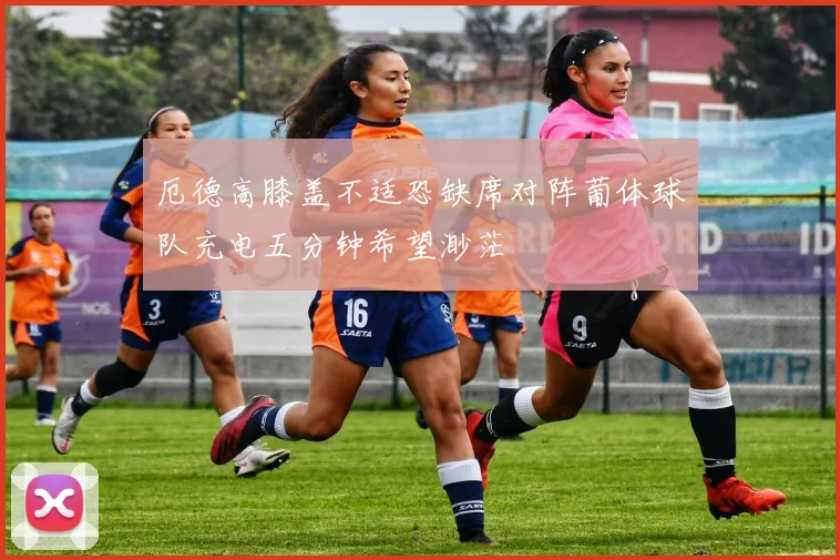 厄德高膝盖不适恐缺席对阵葡体球队充电五分钟希望渺茫