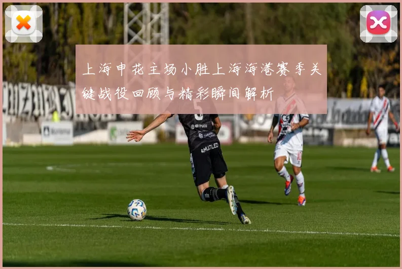 上海申花主场小胜上海海港赛季关键战役回顾与精彩瞬间解析