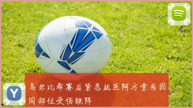 乌尔比希赛后紧急就医阿方索或因同部位受伤缺阵