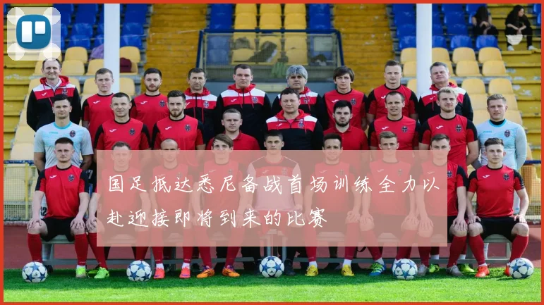 国足抵达悉尼备战首场训练全力以赴迎接即将到来的比赛