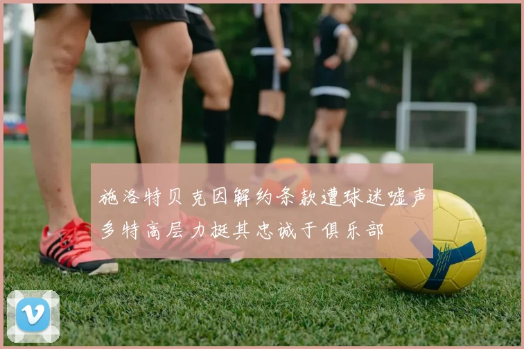 施洛特贝克因解约条款遭球迷嘘声多特高层力挺其忠诚于俱乐部
