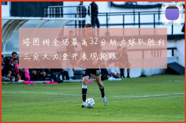 塔图姆全场最高32分助力球队胜利三分火力全开表现抢眼