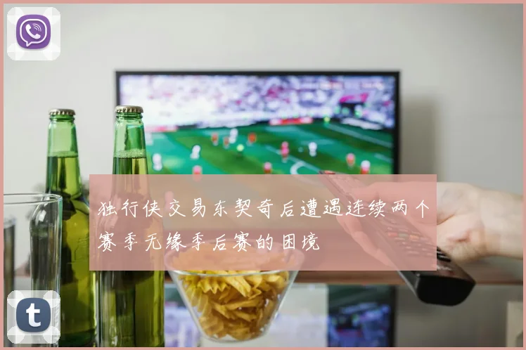 独行侠交易东契奇后遭遇连续两个赛季无缘季后赛的困境