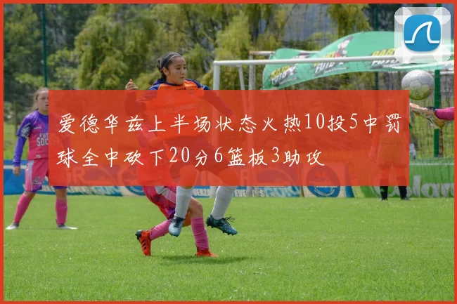 爱德华兹上半场状态火热10投5中罚球全中砍下20分6篮板3助攻