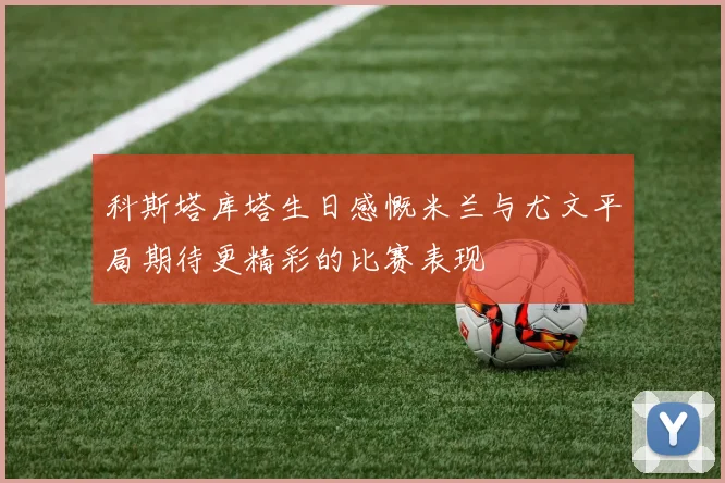 科斯塔库塔生日感慨米兰与尤文平局期待更精彩的比赛表现