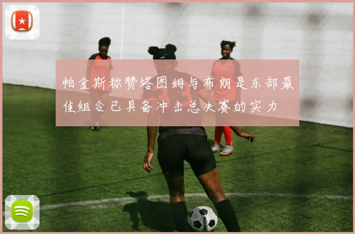 帕金斯称赞塔图姆与布朗是东部最佳组合已具备冲击总决赛的实力