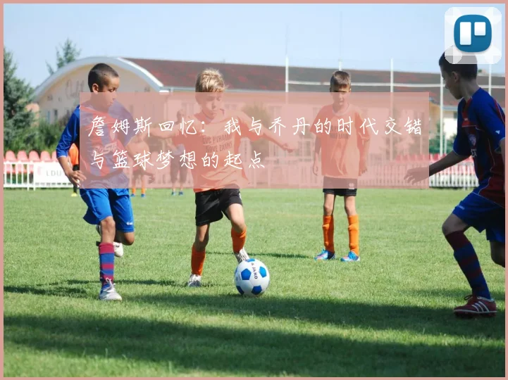 詹姆斯回忆：我与乔丹的时代交错与篮球梦想的起点