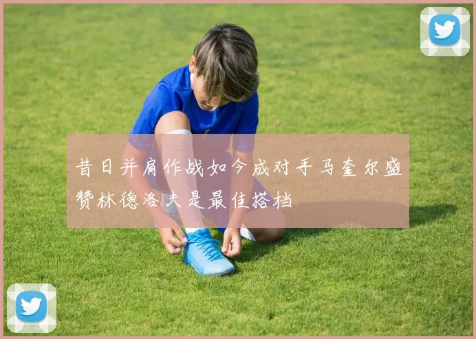 昔日并肩作战如今成对手马奎尔盛赞林德洛夫是最佳搭档