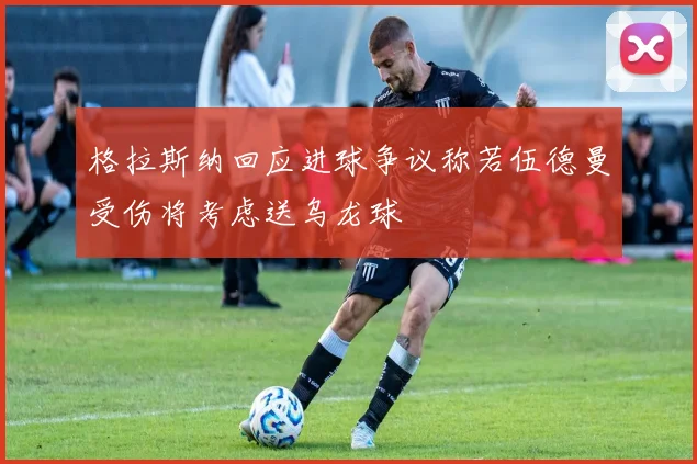 格拉斯纳回应进球争议称若伍德曼受伤将考虑送乌龙球