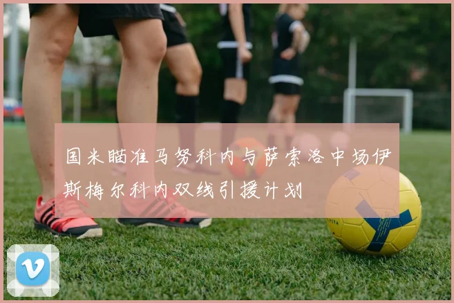国米瞄准马努科内与萨索洛中场伊斯梅尔科内双线引援计划