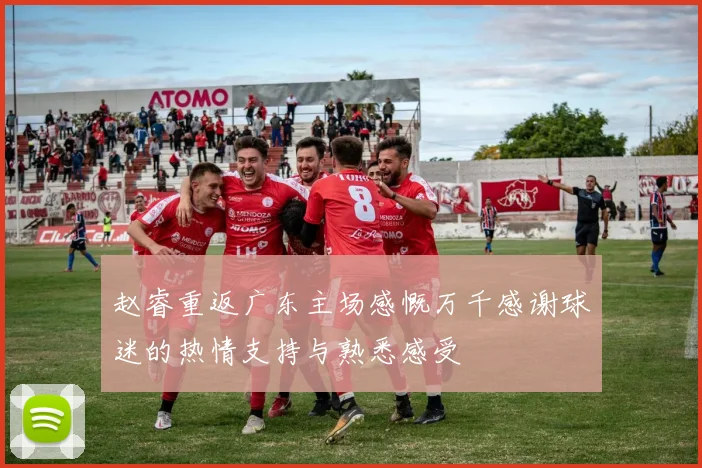 赵睿重返广东主场感慨万千感谢球迷的热情支持与熟悉感受