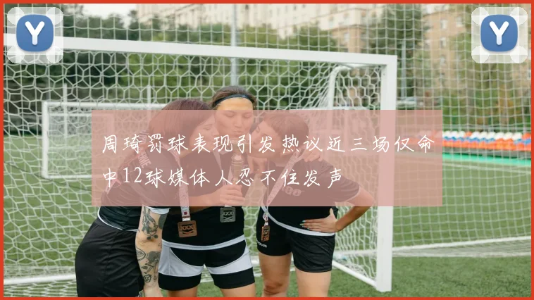 周琦罚球表现引发热议近三场仅命中12球媒体人忍不住发声