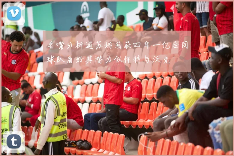 名嘴分析道苏姆或获四年一亿合同球队看好其潜力似怀特与沃克