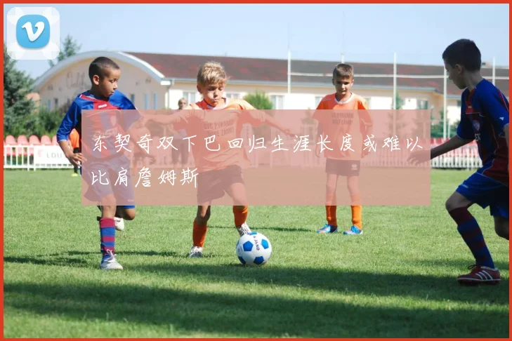 东契奇双下巴回归生涯长度或难以比肩詹姆斯