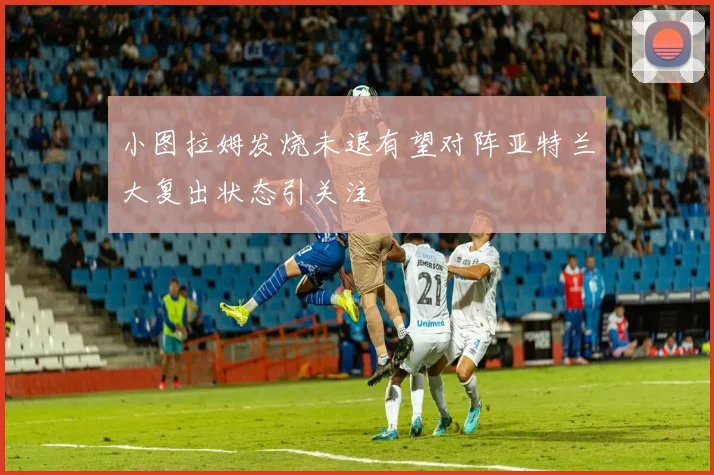 小图拉姆发烧未退有望对阵亚特兰大复出状态引关注
