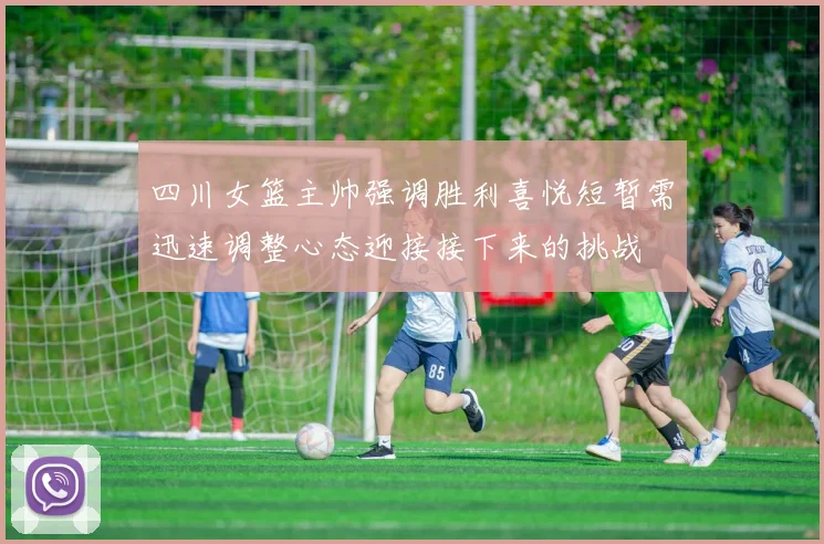 四川女篮主帅强调胜利喜悦短暂需迅速调整心态迎接接下来的挑战