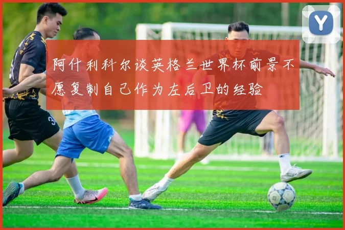 阿什利科尔谈英格兰世界杯前景不愿复制自己作为左后卫的经验