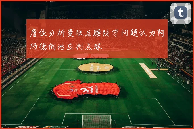 詹俊分析曼联后腰防守问题认为阿玛德倒地应判点球