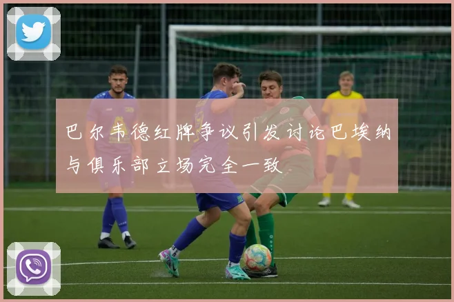 巴尔韦德红牌争议引发讨论巴埃纳与俱乐部立场完全一致