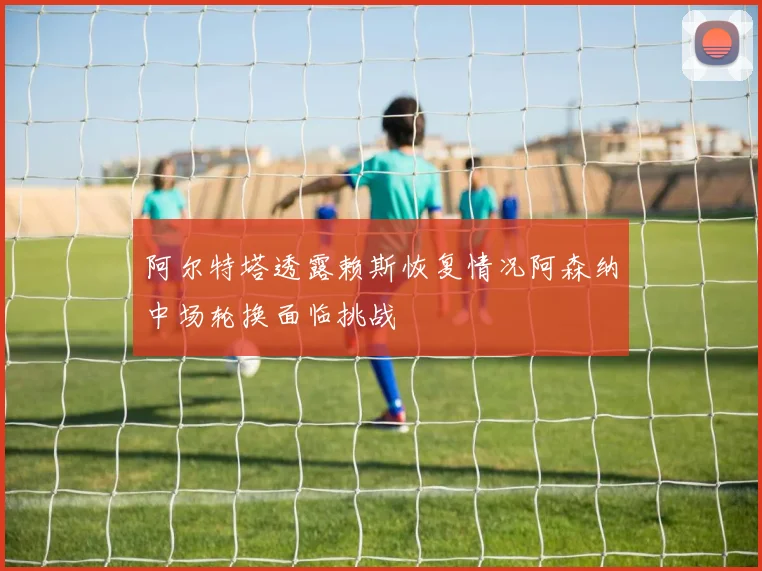 阿尔特塔透露赖斯恢复情况阿森纳中场轮换面临挑战
